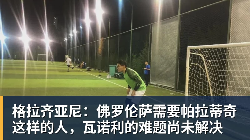 格拉齐亚尼：佛罗伦萨需要帕拉蒂奇这样的人，瓦诺利的难题尚未解决