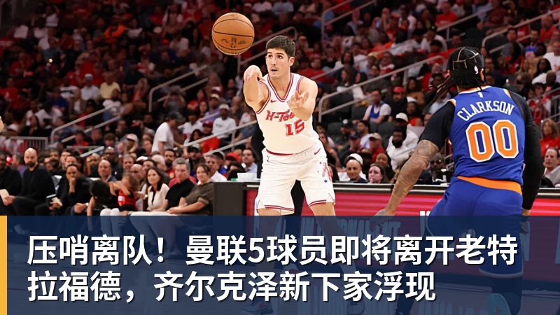压哨离队！曼联5球员即将离开老特拉福德，齐尔克泽新下家浮现